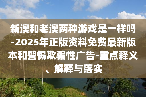 新澳和老澳两种游戏是一样吗-2025年正版资料免费最新版本和警惕欺骗性广告-重点释义、解释与落实